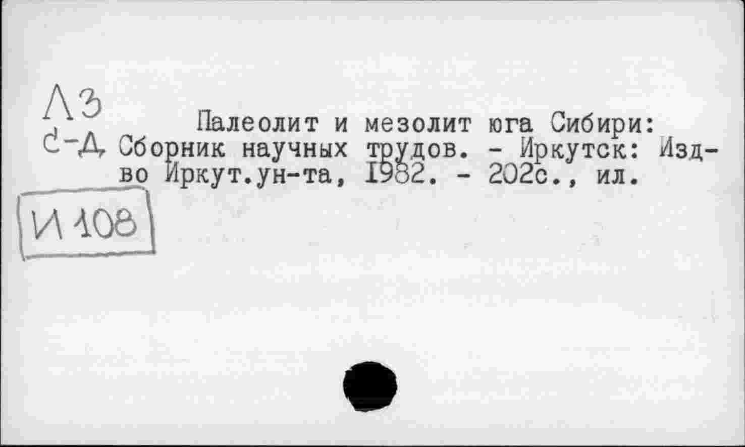 ﻿Палеолит и мезолит юга Сибири: Сборник научных трудов. - Иркутск: Изд во Иркут.ун-та, I9ö2. - 202с., ил.